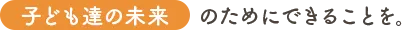 子どもたちの未来のためにできることを。